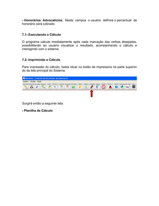 - Honorários Advocatícios: Neste campos o usuário definirá o percentual de
honorário será cobrado.
7.1- Executando o Cálculo
O programa calcula imediatamente após cada marcação das verbas desejadas,
possibilitando ao usuário visualizar o resultado, acompanhando o cálculo e
interagindo com o sistema.
7.2- Imprimindo o Cálculo
Para impressão do cálculo, basta clicar no botão de impressora na parte superior
do da tela principal do Sistema:
Surgirá então a seguinte tela:
- Planilha de Cálculo
 