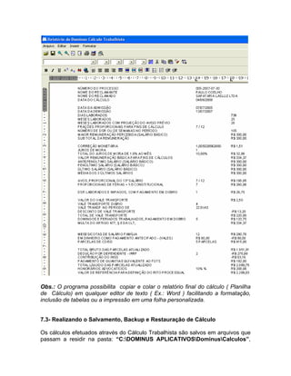 Obs.: O programa possibilita copiar e colar o relatório final do cálculo ( Planilha
de Cálculo) em qualquer editor de texto ( Ex.: Word ) facilitando a formatação,
inclusão de tabelas ou a impressão em uma folha personalizada.
7.3- Realizando o Salvamento, Backup e Restauração de Cálculo
Os cálculos efetuados através do Cálculo Trabalhista são salvos em arquivos que
passam a residir na pasta: “C:DOMINUS APLICATIVOSDominusCalculos”,
 
