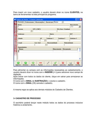 Para inserir um novo cadastro, o usuário deverá clicar no ícone CLIENTES, na
barra de ferramentas na tela principal do programa.
Para alimentar os campos com as informações necessárias ao cadastramento, o
usuário deverá clicar no ícone com o INSERIR ( + ) para adicionar novo campo de
digitação.
Após entrar com todos os dados do cliente, clique em salvar para armazenar as
informações.
O ícone com o SINAL da SUBTRAÇÃO ( - ) exclui o cadastro.
O ícone com o SINAL ( X ) cancela o cadastro.
A mesma regra se aplica aos demais módulos do Cadastro de Clientes.
3- CADASTRO DE PROCESSO
O escritório poderá lançar neste módulo todos os dados do processo inclusive
histórico e andamento.
 