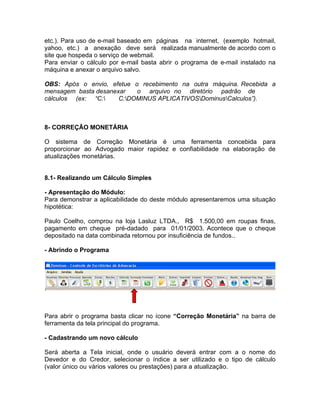 etc.). Para uso de e-mail baseado em páginas na internet, (exemplo hotmail,
yahoo, etc.) a anexação deve será realizada manualmente de acordo com o
site que hospeda o serviço de webmail.
Para enviar o cálculo por e-mail basta abrir o programa de e-mail instalado na
máquina e anexar o arquivo salvo.
OBS: Após o envio, efetue o recebimento na outra máquina. Recebida a
mensagem basta desanexar o arquivo no diretório padrão de
cálculos (ex: “C: C:DOMINUS APLICATIVOSDominusCalculos”).
8- CORREÇÃO MONETÁRIA
O sistema de Correção Monetária é uma ferramenta concebida para
proporcionar ao Advogado maior rapidez e confiabilidade na elaboração de
atualizações monetárias.
8.1- Realizando um Cálculo Simples
- Apresentação do Módulo:
Para demonstrar a aplicabilidade do deste módulo apresentaremos uma situação
hipotética:
Paulo Coelho, comprou na loja Lasluz LTDA., R$ 1.500,00 em roupas finas,
pagamento em cheque pré-dadado para 01/01/2003. Acontece que o cheque
depositado na data combinada retornou por insuficiência de fundos..
- Abrindo o Programa
Para abrir o programa basta clicar no ícone “Correção Monetária” na barra de
ferramenta da tela principal do programa.
- Cadastrando um novo cálculo
Será aberta a Tela inicial, onde o usuário deverá entrar com a o nome do
Devedor e do Credor, selecionar o índice a ser utilizado e o tipo de cálculo
(valor único ou vários valores ou prestações) para a atualização.
 