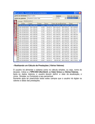 - Realizando um Cálculo de Prestações ( Vários Valores)
O usuário irá alimentar o sistema como no cálculo simples, ou seja, nome do
devedor, índice e o TIPO DO CÁLCULO, se Valor Único ou Vários Valores.
Após os dados básicos, o usuário deverá definir a data de atualização, o
Juros, Simples ou Composto e seu percentual.
Somente após ter preenchido todos estes campos que o usuário irá digitar os
valores e datas das prestações.
 