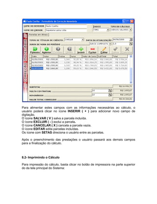 Para alimentar estes campos com as informações necessárias ao cálculo, o
usuário poderá clicar no ícone INSERIR ( + ) para adicionar novo campo de
digitação.
O ícone SALVAR ( V ) salva a parcela incluída.
O ícone EXCLUIR ( - ) exclui a parcela.
O ícone CANCELAR ( X ) cancela a parcela vazia.
O ícone EDITAR edita parcelas incluídas.
Os ícone com SETAS direciona o usuário entre as parcelas.
Após o preenchimento das prestações o usuário passará aos demais campos
para a finalização do cálculo.
8.2- Imprimindo o Cálculo
Para impressão do cálculo, basta clicar no botão de impressora na parte superior
do da tela principal do Sistema:
 