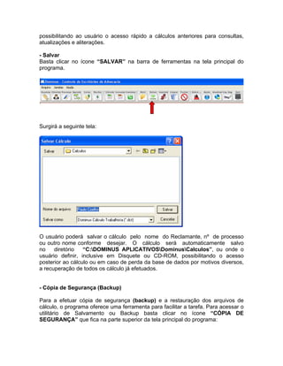 possibilitando ao usuário o acesso rápido a cálculos anteriores para consultas,
atualizações e aliterações.
- Salvar
Basta clicar no ícone “SALVAR” na barra de ferramentas na tela principal do
programa.
Surgirá a seguinte tela:
O usuário poderá salvar o cálculo pelo nome do Reclamante, nº de processo
ou outro nome conforme desejar. O cálculo será automaticamente salvo
no diretório “C:DOMINUS APLICATIVOSDominusCalculos”, ou onde o
usuário definir, inclusive em Disquete ou CD-ROM, possibilitando o acesso
posterior ao cálculo ou em caso de perda da base de dados por motivos diversos,
a recuperação de todos os cálculo já efetuados.
- Cópia de Segurança (Backup)
Para a efetuar cópia de segurança (backup) e a restauração dos arquivos de
cálculo, o programa oferece uma ferramenta para facilitar a tarefa. Para acessar o
utilitário de Salvamento ou Backup basta clicar no ícone “CÓPIA DE
SEGURANÇA” que fica na parte superior da tela principal do programa:
 