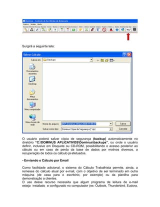 Surgirá a seguinte tela:
O usuário poderá salvar cópia de segurança (backup) automaticamente no
diretório “C:DOMINUS APLICATIVOSDominusbackups”, ou onde o usuário
definir, inclusive em Disquete ou CD-ROM, possibilitando o acesso posterior ao
cálculo ou em caso de perda da base de dados por motivos diversos, a
recuperação de todos os cálculo já efetuados.
- Enviando o Cálculo por Email
Como facilidade adicional, o sistema do Cálculo Trabalhista permite, ainda, a
remessa do cálculo atual por e-mail, com o objetivo de ser terminado em outra
máquina (de casa para o escritório, por exemplo) ou da planilha para
demonstração a clientes.
O uso desse recurso necessita que algum programa de leitura de e-mail
esteja instalado e configurado no computador (ex: Outlook, Thunderbird, Eudora,
 