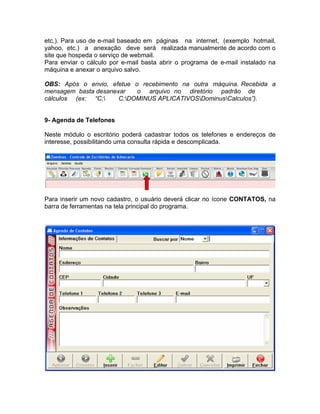 etc.). Para uso de e-mail baseado em páginas na internet, (exemplo hotmail,
yahoo, etc.) a anexação deve será realizada manualmente de acordo com o
site que hospeda o serviço de webmail.
Para enviar o cálculo por e-mail basta abrir o programa de e-mail instalado na
máquina e anexar o arquivo salvo.
OBS: Após o envio, efetue o recebimento na outra máquina. Recebida a
mensagem basta desanexar o arquivo no diretório padrão de
cálculos (ex: “C: C:DOMINUS APLICATIVOSDominusCalculos”).
9- Agenda de Telefones
Neste módulo o escritório poderá cadastrar todos os telefones e endereços de
interesse, possibilitando uma consulta rápida e descomplicada.
Para inserir um novo cadastro, o usuário deverá clicar no ícone CONTATOS, na
barra de ferramentas na tela principal do programa.
 