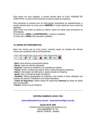 Para inserir um novo cadastro, o usuário deverá clicar no ícone “AGENDA DE
CONTATOS” na barra de ferramentas na tela principal do programa.
Para alimentar os campos com as informações necessárias ao cadastramento, o
usuário deverá clicar no ícone com o INSERIR ( + ) para adicionar novo campo de
digitação.
Após entrar com todos os dados do cliente, clique em salvar para armazenar as
informações.
O ícone com o SINAL da SUBTRAÇÃO ( - ) exclui o cadastro.
O ícone com o SINAL ( X ) cancela o cadastro.
10- BARRA DE FERRAMENTAS
Alem dos ícones que já vimos acima, veremos agora as funções dos demais
ícones que compões a barra de ferramentas:
- Abrir: abre arquivos previamente salvos.
- Salvar: salva os cálculos efetuados.
- Imprimir: imprime os relatórios e as planilhas de cálculo.
- Fechar: fecha o módulo que estiver sobre a tela principal do programa.
- Sobre: informações do fabricante e desenvolvedor do Sistema.
- ajuda: abre o manual de ajuda de sistema.
- Atualizar: Efetua atualizações do Sistema e dos índices e taxas utilizados nos
módulos de Cálculo Trabalhista e Correção Monetária.
- Cópia de Segurança: efetua cópias de segurança (backup) da base de dados
para recuperação.
- Fechar: Fecha e sai do Sistema.
EDITORA DOMINUS LEGIS LTDA
(www.editoradominus.com.br - www.dominuslegis.com.br)
Desde 04.05.1995
A Editora Dominus Legis Ltda localiza-se na:
RUA MÁRMORE Nº 747
SANTA TEREZA – BH/MG.
 