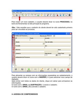 Para inserir um novo cadastro, o usuário deverá clicar no ícone PROCESSO, na
barra de ferramentas na tela principal do programa.
Obs.: Vale ressaltar que o cadastro do cliente deverá ter sido cadastrado primeiro
para ser vinculado ao processo.
Para alimentar os campos com as informações necessárias ao cadastramento, o
usuário deverá clicar no ícone com o INSERIR ( + ) para adicionar novo campo de
digitação.
Após entrar com todos os dados do cliente, clique em salvar para armazenar as
informações.
O ícone com o SINAL da SUBTRAÇÃO ( - ) exclui o cadastro.
O ícone com o SINAL ( X ) cancela o cadastro.
4- AGENDA DE COMPROMISSOS
 