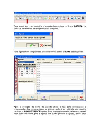Para inserir um novo cadastro, o usuário deverá clicar no ícone AGENDA, na
barra de ferramentas na tela principal do programa.
Para agendar um compromisso o usuário deverá definir o NOME desta agenda.
Após a definição do nome da agenda abrirá a tela para configuração e
programação dos compromissos. A agenda poderá ser utilizada por quantos
usuários o ADMINISTRADOR quiser. Para isso cada usuário cadastrado deverá
logar com sua senha, pois a agenda tem cunho pessoal e sigiloso, isto é, cada
 