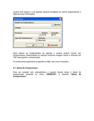 usuário terá acesso a sua agenda pessoal protegida por senha resguardando o
sigilo de suas informações.
Após efetuar as configurações da agenda o usuário poderá marcar seu
compromissos, preenchendo os campos conforme imagem acima e clicando em
“OK” para gravar o compromisso.
O compromisso aparecerá na agenda no Mês, dia e hora marcados.
4.1- Alerta de Compromisso
Para ser avisado com antecedência o usuário deverá ativar o alerta de
compromisso entrando no menu “ARQUIVO”, e clicando “Alerta de
Compromisso”.
 