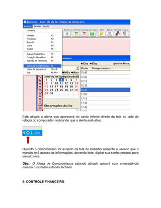 Este ativará o alerta que aparecerá no canto inferior direito da tela ao lado do
relógio do computador, indicando que o alerta está ativo.
Quando o compromisso for avisado na tela de trabalho somente o usuário que o
marcou terá acesso às informações, devendo este, digitar sua senha pessoal para
visualiza-los.
Obs.: O Alerta de Compromissos estando ativado avisará com antecedência
mesmo o Sistema estando fechado.
5- CONTROLE FINANCEIRO
 