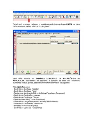 Para inserir um novo cadastro, o usuário deverá clicar no ícone CAIXA, na barra
de ferramentas na tela principal do programa.
Este novo módulo do DOMINUS CONTROLE DE ESCRITÓRIOS DE
ADVOCACIA, possibilitará ao escritório o controle de toda vida financeira,
auxiliando na sua gestão, obtendo um melhor controle de seus gastos.
Principais Funções:
- Controle de Contas a Receber
- Controle de Contas a Pagar
- Registro do Movimento Diário do Caixa (Receitas e Despesas)
- Controle de Custos Processuais
- Controle de Custos de Clientes
- Controle Bancário (Contas Bancárias)
- Controle de Lançamentos em Cartões (Crédito/Débito)
- Controle de Chamadas Telefônicas
- Emissão de Recibos Rápidos
- Controle de Vales de Funcionários
 