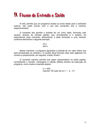 10
9.
O UAL permite que um programa receba ou envie dados para o ambiente
externo. Isto pode ocorrer com o uso dos comandos leia e imprima,
respectivamente.
O comando leia permite a entrada de um único dado, fornecido pelo
usuário, através da entrada padrão, que normalmente é o teclado. Ao
executarmos esse comando, atribuiremos o dado fornecido a uma variável,
conforme demonstra o seguinte exemplo:
int x;
leia x;
Nesse momento, o programa aguardará a entrada de um valor inteiro que
será armazenado na variável x. O usuário deve fornecer esse valor digitando um
número e pressionando, em seguida, a tecla <Enter>.
O comando imprima permite que sejam apresentados na saída padrão,
normalmente o monitor, mensagens e valores obtidos através da execução do
programa, como mostra o exemplo abaixo:
a <- 400;
imprima “tO valor de a é = “, a, “n”;
 