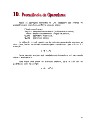 11
10.
Todas as operações realizadas no UAL obedecem aos critérios de
precedência dos operadores, conforme a relação abaixo:
Primeiro - parênteses
Segundo - expressões aritméticas (multiplicação e divisão)
Terceiro - expressões aritméticas (adição e subtração)
Quarto - operadores relacionais.
Quinto - operadores lógicos.
Na utilização normal, operadores de mais alta precedência executam as
suas operações em expressões antes de operadores de menor precedência. Por
exemplo:
a = b + c * d
Nesse exemplo, primeiro será calculado o produto entre c e d, para depois
somar o resultado a b.
Para forçar uma ordem de avaliação diferente, deve-se fazer uso de
parênteses, como no exemplo:
a = (b + c) * d
 