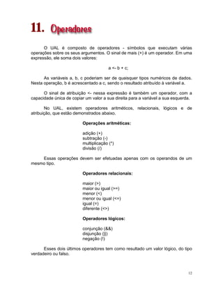 12
11.
O UAL é composto de operadores - símbolos que executam várias
operações sobre os seus argumentos. O sinal de mais (+) é um operador. Em uma
expressão, ele soma dois valores:
a <- b + c;
As variáveis a, b, c poderiam ser de quaisquer tipos numéricos de dados.
Nesta operação, b é acrescentado a c, sendo o resultado atribuído à variável a.
O sinal de atribuição <- nessa expressão é também um operador, com a
capacidade única de copiar um valor a sua direita para a variável a sua esquerda.
No UAL, existem operadores aritméticos, relacionais, lógicos e de
atribuição, que estão demonstrados abaixo.
Operações aritméticas:
adição (+)
subtração (-)
multiplicação (*)
divisão (/)
Essas operações devem ser efetuadas apenas com os operandos de um
mesmo tipo.
Operadores relacionais:
maior (>)
maior ou igual (>=)
menor (<)
menor ou igual (<=)
igual (=)
diferente (<>)
Operadores lógicos:
conjunção (&&)
disjunção (||)
negação (!)
Esses dois últimos operadores tem como resultado um valor lógico, do tipo
verdadeiro ou falso.
 