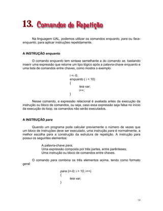 14
13.
Na linguagem UAL, podemos utilizar os comandos enquanto, para ou faca-
enquanto, para aplicar instruções repetidamente.
A INSTRUÇÃO enquanto
O comando enquanto tem sintaxe semelhante a do comando se, bastando
inserir uma expressão que retorne um tipo lógico após a palavra-chave enquanto e
uma lista de comandos entre chaves, como mostra o exemplo:
i <- 0;
enquanto ( i < 10)
{
leia var;
i++;
}
Nesse comando, a expressão relacional é avaliada antes da execução da
instrução ou bloco de comandos, ou seja, caso essa expressão seja falsa no início
da execução do loop, os comandos não serão executados.
A INSTRUÇÃO para
Quando um programa pode calcular previamente o número de vezes que
um bloco de instruções deve ser executado, uma instrução para é normalmente, a
melhor escolha para a construção da estrutura de repetição. A instrução para
possui os seguintes elementos:
A palavra-chave para;
Uma expressão composta por três partes, entre parênteses;
Uma instrução ou bloco de comandos entre chaves.
O comando para combina os três elementos acima, tendo como formato
geral:
para (i<-0; i < 10; i++)
{
leia var;
}
 