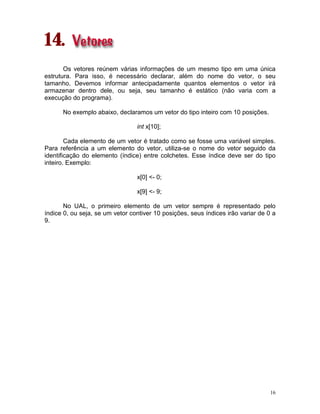 16
14.
Os vetores reúnem várias informações de um mesmo tipo em uma única
estrutura. Para isso, é necessário declarar, além do nome do vetor, o seu
tamanho. Devemos informar antecipadamente quantos elementos o vetor irá
armazenar dentro dele, ou seja, seu tamanho é estático (não varia com a
execução do programa).
No exemplo abaixo, declaramos um vetor do tipo inteiro com 10 posições.
int x[10];
Cada elemento de um vetor é tratado como se fosse uma variável simples.
Para referência a um elemento do vetor, utiliza-se o nome do vetor seguido da
identificação do elemento (índice) entre colchetes. Esse índice deve ser do tipo
inteiro. Exemplo:
x[0] <- 0;
x[9] <- 9;
No UAL, o primeiro elemento de um vetor sempre é representado pelo
índice 0, ou seja, se um vetor contiver 10 posições, seus índices irão variar de 0 a
9.
 