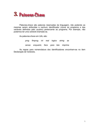 5
3.
Palavras-chave são palavras reservadas da linguagem, não podendo as
mesmas serem atribuídas a nenhum identificador (nome do programa e das
variáveis definidos pelo usuário) pertencente ao programa. Por exemplo, não
podemos ter uma variável chamada se.
As palavras-chave em UAL são:
prog fimprog int real logico string se
senao enquanto faca para leia imprima
As regras para nomenclatura dos identificadores encontram-se no item
Declaração de Variáveis.
 