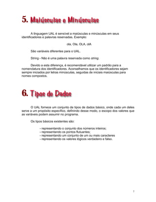7
5.
A linguagem UAL é sensível a maiúsculas e minúsculas em seus
identificadores e palavras reservadas. Exemplo:
ola, Ola, OLA, olA
São variáveis diferentes para o UAL.
String - Não é uma palavra reservada como string.
Devido a esta diferença, é recomendável utilizar um padrão para a
nomenclatura dos identificadores. Aconselhamos que os identificadores sejam
sempre iniciados por letras minúsculas, seguidas de iniciais maiúsculas para
nomes compostos.
6.
O UAL fornece um conjunto de tipos de dados básico, onde cada um deles
serve a um propósito específico, definindo desse modo, o escopo dos valores que
as variáveis podem assumir no programa.
Os tipos básicos existentes são:
- representando o conjunto dos números inteiros;
- representando os pontos flutuantes;
- representando um conjunto de um ou mais caracteres
- representando os valores lógicos verdadeiro e falso.
 