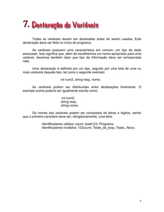 8
7.
Todas as variáveis devem ser declaradas antes de serem usadas. Esta
declaração deve ser feita no início do programa.
As variáveis possuem uma característica em comum: um tipo de dado
associado. Isso significa que, além de escolhermos um nome apropriado para uma
variável, devemos também dizer que tipo de informação deve ser armazenada
nela.
Uma declaração é definida por um tipo, seguido por uma lista de uma ou
mais variáveis daquele tipo, tal como o seguinte exemplo:
int num2; string resp, nome;
As variáveis podem ser distribuídas entre declarações livremente. O
exemplo acima poderia ser igualmente escrito como:
int num2;
string resp;
string nome;
Os nomes das variáveis podem ser compostos de letras e dígitos, sendo
que o primeiro caractere deve ser, obrigatoriamente, uma letra.
Identificadores válidos: count, teste123, Programa.
Identificadores inválidos: 123count, Teste_de_loop, Teste...Novo.
 