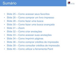 Sumário
• Slide 25 – Como acessar seus favoritos
• Slide 26 – Como comprar um livro impresso
• Slide 28 – Como fazer uma busca
• Slide 30 – Como fazer uma busca avançada
• Slide 31 – Zoom
• Slide 32 – Como criar anotações
• Slide 33 – Como acessar suas anotações
• Slide 34 – Como imprimir páginas
• Slide 36 – Como comprar créditos de impressão
• Slide 39 – Como consultar créditos de impressão
• Slide 40 – Como utilizar a ferramenta Paint
 