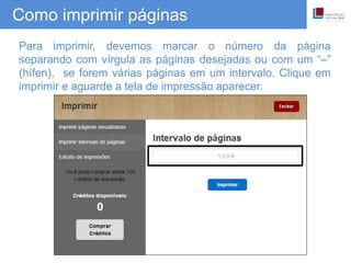Como imprimir páginas
Para imprimir, devemos marcar o número da página
separando com vírgula as páginas desejadas ou com um “–”
(hífen), se forem várias páginas em um intervalo. Clique em
imprimir e aguarde a tela de impressão aparecer.
 
