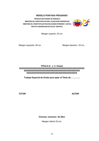 10
MODELO PORTADA PREGRADO
REPÚBLICA BOLIVARIANA DE VENEZUELA
MINISTERIO DEL PODER POPULAR PARA LA EDUCACIÓN UNIVERSITARIA
MINISTERIO DEL PODER POPULAR PARA RELACIONES INTERIORES Y JUSTICIA
INSTITUTO UNIVERSITARIO DE POLICÍA CIENTÍFICA
Margen superior, 03 cm
Margen izquierdo, 04 cm. Margen derecho, 03 cm.
TITULO (2 a 4 líneas)
XXXXXXXXXXXXXXXXXXXXXXXXXXXXXXXXXXXXXXXXXXXXXXXXX
XXXXXXXXXXXXXXXXXXXXXXXXXXXXXXXXXXXXXXXXXX
XXXXXXXXXXXXXXXXXXXXXXXXXXXXXXXXXXXXXX
Trabajo Especial de Grado para optar al Título de…………..
TUTOR AUTOR
Caracas, xxxxxxxx de 20xx
Margen inferior 03 cm.
 