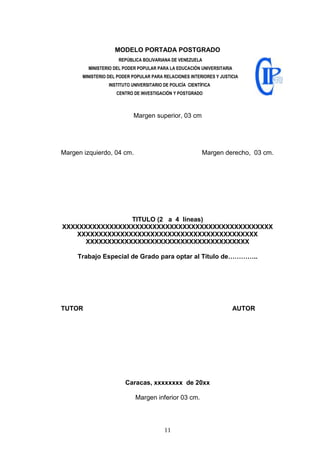 11
MODELO PORTADA POSTGRADO
REPÚBLICA BOLIVARIANA DE VENEZUELA
MINISTERIO DEL PODER POPULAR PARA LA EDUCACIÓN UNIVERSITARIA
MINISTERIO DEL PODER POPULAR PARA RELACIONES INTERIORES Y JUSTICIA
INSTITUTO UNIVERSITARIO DE POLICÍA CIENTÍFICA
CENTRO DE INVESTIGACIÓN Y POSTGRADO
Margen superior, 03 cm
Margen izquierdo, 04 cm. Margen derecho, 03 cm.
TITULO (2 a 4 líneas)
XXXXXXXXXXXXXXXXXXXXXXXXXXXXXXXXXXXXXXXXXXXXXXXXX
XXXXXXXXXXXXXXXXXXXXXXXXXXXXXXXXXXXXXXXXXX
XXXXXXXXXXXXXXXXXXXXXXXXXXXXXXXXXXXXXX
Trabajo Especial de Grado para optar al Título de…………..
TUTOR AUTOR
Caracas, xxxxxxxx de 20xx
Margen inferior 03 cm.
 