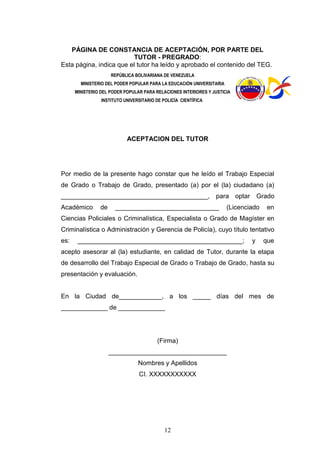 12
PÁGINA DE CONSTANCIA DE ACEPTACIÓN, POR PARTE DEL
TUTOR - PREGRADO:
Esta página, indica que el tutor ha leído y aprobado el contenido del TEG.
REPÚBLICA BOLIVARIANA DE VENEZUELA
MINISTERIO DEL PODER POPULAR PARA LA EDUCACIÓN UNIVERSITARIA
MINISTERIO DEL PODER POPULAR PARA RELACIONES INTERIORES Y JUSTICIA
INSTITUTO UNIVERSITARIO DE POLICÍA CIENTÍFICA
ACEPTACION DEL TUTOR
Por medio de la presente hago constar que he leído el Trabajo Especial
de Grado o Trabajo de Grado, presentado (a) por el (la) ciudadano (a)
_________________________________________, para optar Grado
Académico de _____________________________ (Licenciado en
Ciencias Policiales o Criminalística, Especialista o Grado de Magíster en
Criminalística o Administración y Gerencia de Policía), cuyo título tentativo
es: ______________________________________________; y que
acepto asesorar al (la) estudiante, en calidad de Tutor, durante la etapa
de desarrollo del Trabajo Especial de Grado o Trabajo de Grado, hasta su
presentación y evaluación.
En la Ciudad de____________, a los _____ días del mes de
_____________ de _____________
(Firma)
_________________________________
Nombres y Apellidos
CI. XXXXXXXXXXX
 