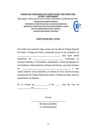 13
PÁGINA DE CONSTANCIA DE ACEPTACIÓN, POR PARTE DEL
TUTOR - POSTGRADO:
Esta página, indica que el tutor ha leído y aprobado el contenido del TEG.
REPÚBLICA BOLIVARIANA DE VENEZUELA
MINISTERIO DEL PODER POPULAR PARA LA EDUCACIÓN UNIVERSITARIA
MINISTERIO DEL PODER POPULAR PARA RELACIONES INTERIORES Y JUSTICIA
INSTITUTO UNIVERSITARIO DE POLICÍA CIENTÍFICA
CENTRO DE INVESTIGACIÓN Y POSTGRADO
ACEPTACION DEL TUTOR
Por medio de la presente hago constar que he leído el Trabajo Especial
de Grado o Trabajo de Grado, presentado (a) por el (la) ciudadano (a)
_________________________________________, para optar Grado
Académico de _____________________________ (Licenciado en
Ciencias Policiales o Criminalística, Especialista o Grado de Magíster en
Criminalística o Administración y Gerencia de Policía), cuyo título tentativo
es: ______________________________________________; y que
acepto asesorar al (la) estudiante, en calidad de Tutor, durante la etapa
de desarrollo del Trabajo Especial de Grado o Trabajo de Grado, hasta su
presentación y evaluación.
En la Ciudad de____________, a los _____ días del mes de
_____________ de _____________
(Firma)
_________________________________
Nombres y Apellidos
CI. XXXXXXXXXXX
 