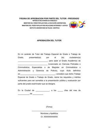 14
PÁGINA DE APROBACION POR PARTE DEL TUTOR - PREGRADO
REPÚBLICA BOLIVARIANA DE VENEZUELA
MINISTERIO DEL PODER POPULAR PARA LA EDUCACIÓN UNIVERSITARIA
MINISTERIO DEL PODER POPULAR PARA RELACIONES INTERIORES Y JUSTICIA
INSTITUTO UNIVERSITARIO DE POLICÍA CIENTÍFICA
APROBACIÓN DEL TUTOR
En mi carácter de Tutor del Trabajo Especial de Grado o Trabajo de
Grado, presentado(a) por el (la) ciudadano(a)
____________________________, para optar al Grado Académico de
____________________________ (Licenciado en Ciencias Policiales o
Criminalística; Especialista o de Magíster en Criminalística o
Administración y Gerencia de Policía), cuyo título definitivo
es:_________________________________; considero que dicho Trabajo
Especial de Grado o Trabajo de Grado, reúne los requisitos y méritos
suficientes para ser sometido a la presentación pública y evaluación por
parte del jurado examinador que se designe.
En la Ciudad de _____________, a los _____ días del mes de
___________ de __________
(Firma)
_________________________________
Nombres y Apellidos
CI. XXXXXXXXXXX
 