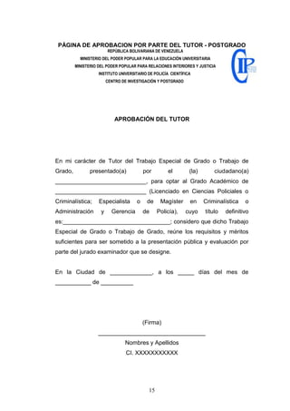 15
PÁGINA DE APROBACION POR PARTE DEL TUTOR - POSTGRADO
REPÚBLICA BOLIVARIANA DE VENEZUELA
MINISTERIO DEL PODER POPULAR PARA LA EDUCACIÓN UNIVERSITARIA
MINISTERIO DEL PODER POPULAR PARA RELACIONES INTERIORES Y JUSTICIA
INSTITUTO UNIVERSITARIO DE POLICÍA CIENTÍFICA
CENTRO DE INVESTIGACIÓN Y POSTGRADO
APROBACIÓN DEL TUTOR
En mi carácter de Tutor del Trabajo Especial de Grado o Trabajo de
Grado, presentado(a) por el (la) ciudadano(a)
____________________________, para optar al Grado Académico de
____________________________ (Licenciado en Ciencias Policiales o
Criminalística; Especialista o de Magíster en Criminalística o
Administración y Gerencia de Policía), cuyo título definitivo
es:_________________________________; considero que dicho Trabajo
Especial de Grado o Trabajo de Grado, reúne los requisitos y méritos
suficientes para ser sometido a la presentación pública y evaluación por
parte del jurado examinador que se designe.
En la Ciudad de _____________, a los _____ días del mes de
___________ de __________
(Firma)
_________________________________
Nombres y Apellidos
CI. XXXXXXXXXXX
 