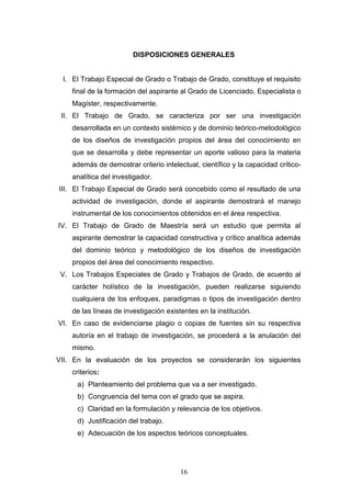 16
DISPOSICIONES GENERALES
I. El Trabajo Especial de Grado o Trabajo de Grado, constituye el requisito
final de la formación del aspirante al Grado de Licenciado, Especialista o
Magíster, respectivamente.
II. El Trabajo de Grado, se caracteriza por ser una investigación
desarrollada en un contexto sistémico y de dominio teórico-metodológico
de los diseños de investigación propios del área del conocimiento en
que se desarrolla y debe representar un aporte valioso para la materia
además de demostrar criterio intelectual, científico y la capacidad crítico-
analítica del investigador.
III. El Trabajo Especial de Grado será concebido como el resultado de una
actividad de investigación, donde el aspirante demostrará el manejo
instrumental de los conocimientos obtenidos en el área respectiva.
IV. El Trabajo de Grado de Maestría será un estudio que permita al
aspirante demostrar la capacidad constructiva y crítico analítica además
del dominio teórico y metodológico de los diseños de investigación
propios del área del conocimiento respectivo.
V. Los Trabajos Especiales de Grado y Trabajos de Grado, de acuerdo al
carácter holístico de la investigación, pueden realizarse siguiendo
cualquiera de los enfoques, paradigmas o tipos de investigación dentro
de las líneas de investigación existentes en la institución.
VI. En caso de evidenciarse plagio o copias de fuentes sin su respectiva
autoría en el trabajo de investigación, se procederá a la anulación del
mismo.
VII. En la evaluación de los proyectos se considerarán los siguientes
criterios:
a) Planteamiento del problema que va a ser investigado.
b) Congruencia del tema con el grado que se aspira.
c) Claridad en la formulación y relevancia de los objetivos.
d) Justificación del trabajo.
e) Adecuación de los aspectos teóricos conceptuales.
 