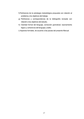 17
f) Pertinencia de la estrategia metodológica propuesta con relación al
problema y los objetivos del trabajo.
g) Pertinencia y correspondencia de la bibliografía revisada con
relación a los objetivos del estudio.
h) Claridad formal del lenguaje, corrección gramatical, razonamiento
lógico y coherencia del lenguaje y estilo.
i) Aspectos formales, de acuerdo a las pautas del presente Manual.
 