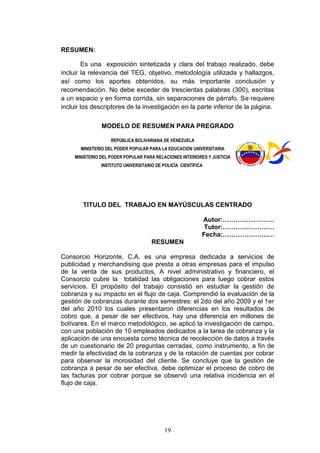 19
RESUMEN:
Es una exposición sintetizada y clara del trabajo realizado, debe
incluir la relevancia del TEG, objetivo, metodología utilizada y hallazgos,
así como los aportes obtenidos, su más importante conclusión y
recomendación. No debe exceder de trescientas palabras (300), escritas
a un espacio y en forma corrida, sin separaciones de párrafo. Se requiere
incluir los descriptores de la investigación en la parte inferior de la página.
MODELO DE RESUMEN PARA PREGRADO
REPÚBLICA BOLIVARIANA DE VENEZUELA
MINISTERIO DEL PODER POPULAR PARA LA EDUCACIÓN UNIVERSITARIA
MINISTERIO DEL PODER POPULAR PARA RELACIONES INTERIORES Y JUSTICIA
INSTITUTO UNIVERSITARIO DE POLICÍA CIENTÍFICA
TITULO DEL TRABAJO EN MAYÚSCULAS CENTRADO
Autor:……………………
Tutor:……………………
Fecha:……………………
RESUMEN
Consorcio Horizonte, C.A. es una empresa dedicada a servicios de
publicidad y merchandising que presta a otras empresas para el impulso
de la venta de sus productos, A nivel administrativo y financiero, el
Consorcio cubre la totalidad las obligaciones para luego cobrar estos
servicios. El propósito del trabajo consistió en estudiar la gestión de
cobranza y su impacto en el flujo de caja. Comprendió la evaluación de la
gestión de cobranzas durante dos semestres: el 2do del año 2009 y el 1er
del año 2010 los cuales presentaron diferencias en los resultados de
cobro que, a pesar de ser efectivos, hay una diferencia en millones de
bolívares. En el marco metodológico, se aplicó la investigación de campo,
con una población de 10 empleados dedicados a la tarea de cobranza y la
aplicación de una encuesta como técnica de recolección de datos a través
de un cuestionario de 20 preguntas cerradas, como instrumento, a fin de
medir la efectividad de la cobranza y de la rotación de cuentas por cobrar
para observar la morosidad del cliente. Se concluye que la gestión de
cobranza a pesar de ser efectiva, debe optimizar el proceso de cobro de
las facturas por cobrar porque se observó una relativa incidencia en el
flujo de caja.
 