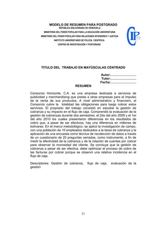 21
MODELO DE RESUMEN PARA POSTGRADO
REPÚBLICA BOLIVARIANA DE VENEZUELA
MINISTERIO DEL PODER POPULAR PARA LA EDUCACIÓN UNIVERSITARIA
MINISTERIO DEL PODER POPULAR PARA RELACIONES INTERIORES Y JUSTICIA
INSTITUTO UNIVERSITARIO DE POLICÍA CIENTÍFICA
CENTRO DE INVESTIGACIÓN Y POSTGRADO
TITULO DEL TRABAJO EN MAYÚSCULAS CENTRADO
Autor:……………………
Tutor:……………………
Fecha:……………………
RESUMEN
Consorcio Horizonte, C.A. es una empresa dedicada a servicios de
publicidad y merchandising que presta a otras empresas para el impulso
de la venta de sus productos, A nivel administrativo y financiero, el
Consorcio cubre la totalidad las obligaciones para luego cobrar estos
servicios. El propósito del trabajo consistió en estudiar la gestión de
cobranza y su impacto en el flujo de caja. Comprendió la evaluación de la
gestión de cobranzas durante dos semestres: el 2do del año 2009 y el 1er
del año 2010 los cuales presentaron diferencias en los resultados de
cobro que, a pesar de ser efectivos, hay una diferencia en millones de
bolívares. En el marco metodológico, se aplicó la investigación de campo,
con una población de 10 empleados dedicados a la tarea de cobranza y la
aplicación de una encuesta como técnica de recolección de datos a través
de un cuestionario de 20 preguntas cerradas, como instrumento, a fin de
medir la efectividad de la cobranza y de la rotación de cuentas por cobrar
para observar la morosidad del cliente. Se concluye que la gestión de
cobranza a pesar de ser efectiva, debe optimizar el proceso de cobro de
las facturas por cobrar porque se observó una relativa incidencia en el
flujo de caja.
Descriptores: Gestión de cobranza, flujo de caja, evaluación de la
gestión
 