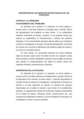 28
DESCRIPCION DE LOS ASPECTOS ESTRUCTURALES DE LOS
CAPITULOS
CAPÍTULO I: EL PROBLEMA
PLANTEAMIENTO DEL PROBLEMA:
Es abordado de lo general a lo particular, en forma objetiva y
precisa, para lo cual debe utilizarse un lenguaje claro y sencillo. Dentro
del planteamiento del problema se debe indicar: 1) La problemática
existente, ubicándola en tiempo y espacio. 2) Las posibles causas que
originan la problemática 3) Consecuencias y efectos del problema
planteado. 4) Es recomendable presentar algunos datos que contribuyan
a definir la investigación en proceso. Al final del planteamiento, se formula
de manera muy concreta la delimitación del problema objeto de estudio y
se cierra con la posible solución.
En este sentido, se recomienda identificar las áreas temáticas
objeto de estudio; luego revisar el estado del arte con respecto a estas
áreas temáticas (revisión bibliográfica respecto al tema objeto de estudio)
para abordar la contextualización del objeto de estudio desde tres
vertientes: Mundial, Latinoamericano y Nacional.
DIAGNOSTICO DE LA SITUACION:
Es abordado de lo general a lo particular, en forma objetiva y
precisa, para lo cual debe utilizarse un lenguaje claro y sencillo. Dentro de
la diagnóstico de la situación se debe indicar: 1) abordar describiendo el
contexto donde se realizará la investigación, considerando la Empresa en
General y el área específica en estudio. 2) describir los procesos
relacionados con el objeto de estudio y que inciden en la problemática
existente. 3) seguidamente señale las incidencias negativas relacionadas
con el objeto de estudio, indicando causas, consecuencias, etc., que
ocasionan la problemática existente. 4) cerrar señalando la respuesta a la
investigación, es decir, lo que se pretende.
 