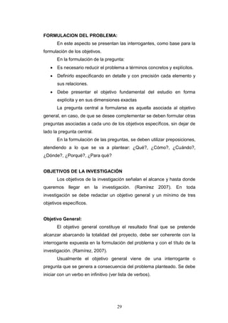 29
FORMULACION DEL PROBLEMA:
En este aspecto se presentan las interrogantes, como base para la
formulación de los objetivos.
En la formulación de la pregunta:
 Es necesario reducir el problema a términos concretos y explícitos.
 Definirlo especificando en detalle y con precisión cada elemento y
sus relaciones.
 Debe presentar el objetivo fundamental del estudio en forma
explícita y en sus dimensiones exactas
La pregunta central a formularse es aquella asociada al objetivo
general, en caso, de que se desee complementar se deben formular otras
preguntas asociadas a cada uno de los objetivos específicos, sin dejar de
lado la pregunta central.
En la formulación de las preguntas, se deben utilizar preposiciones,
atendiendo a lo que se va a plantear: ¿Qué?, ¿Cómo?, ¿Cuándo?,
¿Dónde?, ¿Porqué?, ¿Para qué?
OBJETIVOS DE LA INVESTIGACIÓN
Los objetivos de la investigación señalan el alcance y hasta donde
queremos llegar en la investigación. (Ramírez 2007). En toda
investigación se debe redactar un objetivo general y un mínimo de tres
objetivos específicos.
Objetivo General:
El objetivo general constituye el resultado final que se pretende
alcanzar abarcando la totalidad del proyecto, debe ser coherente con la
interrogante expuesta en la formulación del problema y con el título de la
investigación. (Ramírez, 2007).
Usualmente el objetivo general viene de una interrogante o
pregunta que se genera a consecuencia del problema planteado. Se debe
iniciar con un verbo en infinitivo (ver lista de verbos).
 