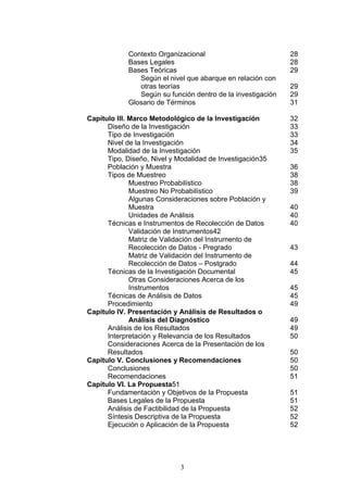 3
Contexto Organizacional 28
Bases Legales 28
Bases Teóricas 29
Según el nivel que abarque en relación con
otras teorías 29
Según su función dentro de la investigación 29
Glosario de Términos 31
Capítulo III. Marco Metodológico de la Investigación 32
Diseño de la Investigación 33
Tipo de Investigación 33
Nivel de la Investigación 34
Modalidad de la Investigación 35
Tipo, Diseño, Nivel y Modalidad de Investigación35
Población y Muestra 36
Tipos de Muestreo 38
Muestreo Probabilístico 38
Muestreo No Probabilístico 39
Algunas Consideraciones sobre Población y
Muestra 40
Unidades de Análisis 40
Técnicas e Instrumentos de Recolección de Datos 40
Validación de Instrumentos42
Matriz de Validación del Instrumento de
Recolección de Datos - Pregrado 43
Matriz de Validación del Instrumento de
Recolección de Datos – Postgrado 44
Técnicas de la Investigación Documental 45
Otras Consideraciones Acerca de los
Instrumentos 45
Técnicas de Análisis de Datos 45
Procedimiento 49
Capítulo IV. Presentación y Análisis de Resultados o
Análisis del Diagnóstico 49
Análisis de los Resultados 49
Interpretación y Relevancia de los Resultados 50
Consideraciones Acerca de la Presentación de los
Resultados 50
Capítulo V. Conclusiones y Recomendaciones 50
Conclusiones 50
Recomendaciones 51
Capítulo VI. La Propuesta51
Fundamentación y Objetivos de la Propuesta 51
Bases Legales de la Propuesta 51
Análisis de Factibilidad de la Propuesta 52
Síntesis Descriptiva de la Propuesta 52
Ejecución o Aplicación de la Propuesta 52
 