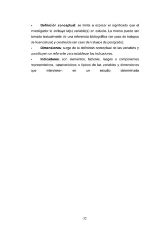 32
- Definición conceptual: se limita a explicar el significado que el
investigador le atribuye la(s) variable(s) en estudio. La misma puede ser
tomada textualmente de una referencia bibliográfica (en caso de trabajos
de licenciatura) y construida (en caso de trabajos de postgrado).
- Dimensiones: surge de la definición conceptual de las variables y
constituyen un referente para establecer los indicadores.
- Indicadores: son elementos, factores, rasgos o componentes
representativos, característicos o típicos de las variables y dimensiones
que intervienen en un estudio determinado
 