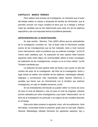 34
CAPÍTULO II: MARCO TEÓRICO
Para realizar todo proceso de investigación, es necesario que el autor
del trabajo realice un arqueo y búsqueda de fuentes de información, que le
permitan conocer con mayor amplitud el tema que va a trabajar y enfocar
mejor las variables que se han determinado para cada uno de los objetivos
específicos y dar una respuesta teórica al problema planteado.
ANTECEDENTES DE LA INVESTIGACIÓN:
En este sentido, Ramírez, Tulio (2007) afirma que los antecedentes
de la investigación consisten en: “dar al lector toda la información posible
acerca de las investigaciones que se han realizado, tanto a nivel nacional
como internacional, sobre el problema que se pretende investigar.” (p.53) El
mismo autor establece que: “la exposición de este capítulo debe hacerse
siguiendo cierto orden lógico. Es recomendable utilizar el orden cronológico
de realización de las investigaciones, aunque no es el único criterio.” (p.54)
También manifiesta que:
La redacción de este capítulo debe ser fluida y dar cuenta no sólo del
nombre del autor de la investigación, del título de la investigación, fecha y
lugar donde se realizó; sino también de los objetivos, metodología utilizada,
hallazgos y conclusiones más importantes (debe hacerse referencia a
aquellas que tienen que ver directamente con la temática que estamos
investigando), sin caer en detalles excesivos. (p.54)
En los Antecedentes del Estudio se pueden referir no menos de cinco
(5) para el nivel de Maestría y tres (3) para el nivel de pregrado, estudios
previos realizados por otros investigadores y que están “relacionados” con el
tema de la investigación en particular o con alguna de las variables descritas
en el trabajo.
Este punto debe contener lo siguiente: Autor, año de publicación, título
del trabajo, universidad donde lo presentó, grado para el cual optó. Objetivo
General. Metodología utilizada (tomando los siguientes aspectos: tipo y
 