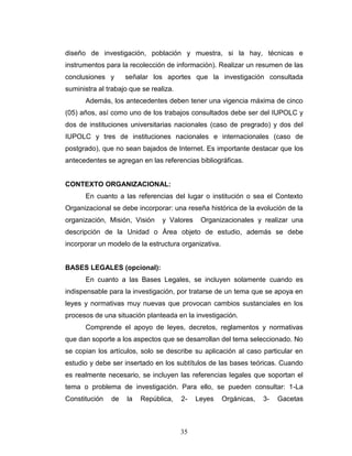 35
diseño de investigación, población y muestra, si la hay, técnicas e
instrumentos para la recolección de información). Realizar un resumen de las
conclusiones y señalar los aportes que la investigación consultada
suministra al trabajo que se realiza.
Además, los antecedentes deben tener una vigencia máxima de cinco
(05) años, así como uno de los trabajos consultados debe ser del IUPOLC y
dos de instituciones universitarias nacionales (caso de pregrado) y dos del
IUPOLC y tres de instituciones nacionales e internacionales (caso de
postgrado), que no sean bajados de Internet. Es importante destacar que los
antecedentes se agregan en las referencias bibliográficas.
CONTEXTO ORGANIZACIONAL:
En cuanto a las referencias del lugar o institución o sea el Contexto
Organizacional se debe incorporar: una reseña histórica de la evolución de la
organización, Misión, Visión y Valores Organizacionales y realizar una
descripción de la Unidad o Área objeto de estudio, además se debe
incorporar un modelo de la estructura organizativa.
BASES LEGALES (opcional):
En cuanto a las Bases Legales, se incluyen solamente cuando es
indispensable para la investigación, por tratarse de un tema que se apoya en
leyes y normativas muy nuevas que provocan cambios sustanciales en los
procesos de una situación planteada en la investigación.
Comprende el apoyo de leyes, decretos, reglamentos y normativas
que dan soporte a los aspectos que se desarrollan del tema seleccionado. No
se copian los artículos, solo se describe su aplicación al caso particular en
estudio y debe ser insertado en los subtítulos de las bases teóricas. Cuando
es realmente necesario, se incluyen las referencias legales que soportan el
tema o problema de investigación. Para ello, se pueden consultar: 1-La
Constitución de la República, 2- Leyes Orgánicas, 3- Gacetas
 