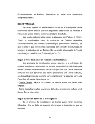 36
Gubernamentales; 4- Políticas, Normativas etc. entre otros dispositivos
apropiados al tema.
BASES TEÓRICAS:
Se deben reportar las teorías seleccionadas por el investigador con la
finalidad de definir, explicar y así dar respuesta a cada una de las variables e
indicadores que se miden y conforman el objeto de estudio.
Las teorías seleccionadas, según lo planteado por Padrón, J. (2004):
“Tanto la construcción como la evaluación de Teorías dependen
fundamentalmente del Enfoque Epistemológico previamente adoptado, ya
que es éste el que contiene los parámetros para concebir la naturaleza, la
función y la estructura de las Teorías. De ese modo, el concepto de Teoría
cambia según cada Enfoque Epistemológico” (p.71).
Según el nivel de abarque en relación con otras teorías:
Los procesos de construcción teórica recurren a la estrategia de
explicar un universo determinado de hechos subsumiéndolo bajo la etiqueta
de otro universo aun más amplio, para el cual ya existe una Teoría. Entonces
no hacen más que derivar de esta Teoría preexistente una Teoría particular,
con lo cual la primera se convierte en Teoría General y la segunda en Teoría
Específica o Especial. Se entiende por:
- Teoría General: explica un universo de hechos hasta sus límites más
amplios.
- Teoría Específica: explica un universo de hechos propiamente incluido en el
de una Teoría Intermedia.
Según su función dentro de la investigación:
En el proceso de investigación las teorías suelen tener funciones
diferentes. Por un lado, de acuerdo al momento o instancia en que se
plantean:
 