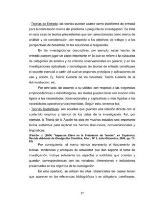 37
- Teorías de Entrada: las teorías pueden usarse como plataforma de entrada
para la formulación misma del problema o pregunta de investigación. Se trata
en este caso de teorías preexistentes que son seleccionadas como marco de
análisis y de consideración con respecto a los objetivos de trabajo y a las
perspectivas de desarrollo de las soluciones o respuestas.
En las investigaciones descriptivas, por ejemplo, estas teorías de
entrada pueden jugar un papel importante en lo que se refiere a la búsqueda
de categorías de análisis y de criterios observacionales en general; y en las
investigaciones aplicativas o tecnológicas las teorías de entrada constituyen
el soporte esencial a partir del cual se proponen prototipos y aplicaciones de
uso y acción. Ej. Teoría General de los Sistemas; Teoría General de la
Administración, etc.
Por otro lado, de acuerdo a su utilidad con respecto a las exigencias
empírico-teóricas o metodológicas, las teorías pueden tener una función más
ligada a las necesidades observacionales y explicativas o más ligadas a las
necesidades operativo-procedimentales. Según esto, tenemos las:
- Teorías Sustantivas: son aquéllas que guardan una relación directa con el
contenido empírico y teórico de los datos de la investigación. Así, por
ejemplo, la Teoría de la Acción ha sido en muchos estudios una importante
teoría sustantiva para explicar los hechos discursivos, comunicacionales y
lingüísticos.
(Padrón. J. (2004) "Aspectos Clave en la Evaluación de Teorías", en Copérnico,
Revista Arbitrada de Divulgación Científica, Año I, Nº 1, Julio-Diciembre, 2004, pp. 71-
82)
Por consiguiente, el marco teórico representa el fundamento de
teorías, tendencias y enfoques de actualidad que dan soporte al tema de
investigación. Incluye solamente los aspectos o subtítulos que orientan y
guardan correspondencias con las variables, dimensiones e indicadores
presentadas en los objetivos de la investigación.
En este apartado, se utilizan las citas referenciales las cuales tienen
que aparecer en las referencias bibliográficas y es obligatorio parafrasear,
 