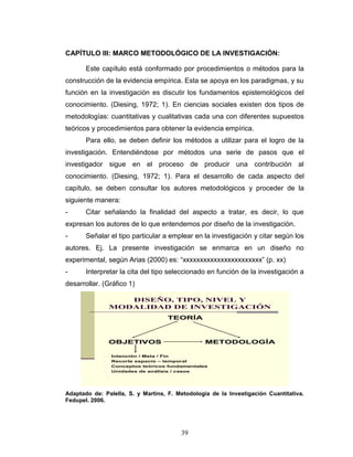 39
CAPÍTULO III: MARCO METODOLÓGICO DE LA INVESTIGACIÓN:
Este capítulo está conformado por procedimientos o métodos para la
construcción de la evidencia empírica. Esta se apoya en los paradigmas, y su
función en la investigación es discutir los fundamentos epistemológicos del
conocimiento. (Diesing, 1972; 1). En ciencias sociales existen dos tipos de
metodologías: cuantitativas y cualitativas cada una con diferentes supuestos
teóricos y procedimientos para obtener la evidencia empírica.
Para ello, se deben definir los métodos a utilizar para el logro de la
investigación. Entendiéndose por métodos una serie de pasos que el
investigador sigue en el proceso de producir una contribución al
conocimiento. (Diesing, 1972; 1). Para el desarrollo de cada aspecto del
capítulo, se deben consultar los autores metodológicos y proceder de la
siguiente manera:
- Citar señalando la finalidad del aspecto a tratar, es decir, lo que
expresan los autores de lo que entendemos por diseño de la investigación.
- Señalar el tipo particular a emplear en la investigación y citar según los
autores. Ej. La presente investigación se enmarca en un diseño no
experimental, según Arias (2000) es: “xxxxxxxxxxxxxxxxxxxxxxx” (p. xx)
- Interpretar la cita del tipo seleccionado en función de la investigación a
desarrollar. (Gráfico 1)
DISEÑO, TIPO, NIVEL Y
MODALIDAD DE INVESTIGACIÓN
TEORÍA
OBJETIVOS METODOLOGÍA
- Intención / Meta / Fin
- Recorte espacio – temporal
- Conceptos teóricos fundamentales
- Unidades de análisis / casos
Adaptado de: Palella, S. y Martins, F. Metodología de la Investigación Cuantitativa.
Fedupel. 2006.
 