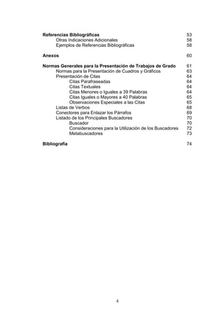 4
Referencias Bibliográficas 53
Otras Indicaciones Adicionales 58
Ejemplos de Referencias Bibliográficas 58
Anexos 60
Normas Generales para la Presentación de Trabajos de Grado 61
Normas para la Presentación de Cuadros y Gráficos 63
Presentación de Citas 64
Citas Parafraseadas 64
Citas Textuales 64
Citas Menores o Iguales a 39 Palabras 64
Citas Iguales o Mayores a 40 Palabras 65
Observaciones Especiales a las Citas 65
Listas de Verbos 68
Conectores para Enlazar los Párrafos 69
Listado de los Principales Buscadores 70
Buscador 70
Consideraciones para la Utilización de los Buscadores 72
Metabuscadores 73
Bibliografía 74
 