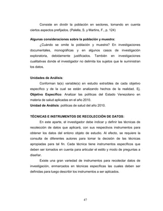 47
Consiste en dividir la población en sectores, tomando en cuenta
ciertos aspectos prefijados. (Palella, S. y Martins, F., p. 124)
Algunas consideraciones sobre la población y muestra:
¿Cuándo se omite la población y muestra? En investigaciones
documentales, monográficas y en algunos casos de investigación
exploratoria, debidamente justificados. También en investigaciones
cualitativas donde el investigador no delimita los sujetos que le suministran
los datos.
Unidades de Análisis:
Conforman la(s) variable(s) en estudio extraíbles de cada objetivo
específico y de la cual se están analizando hechos de la realidad. Ej.
Objetivo Específico: Analizar las políticas del Estado Venezolano en
materia de salud aplicadas en el año 2010.
Unidad de Análisis: políticas de salud del año 2010.
TÉCNICAS E INSTRUMENTOS DE RECOLECCIÓN DE DATOS:
En este aparte, el investigador debe indicar y definir las técnicas de
recolección de datos que aplicará, con sus respectivos instrumentos para
obtener los datos del entono objeto de estudio. Al efecto, se requiere la
consulta de diferentes autores para tomar la decisión de las técnicas
apropiadas para tal fin. Cada técnica tiene instrumentos específicos que
deben ser tomados en cuenta para articular el estilo y modo de preguntas a
diseñar.
Existe una gran variedad de instrumentos para recolectar datos de
investigación, enmarcados en técnicas específicas las cuales deben ser
definidas para luego describir los instrumentos a ser aplicados.
 
