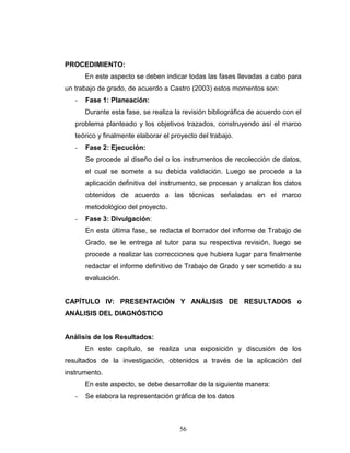 56
PROCEDIMIENTO:
En este aspecto se deben indicar todas las fases llevadas a cabo para
un trabajo de grado, de acuerdo a Castro (2003) estos momentos son:
- Fase 1: Planeación:
Durante esta fase, se realiza la revisión bibliográfica de acuerdo con el
problema planteado y los objetivos trazados, construyendo así el marco
teórico y finalmente elaborar el proyecto del trabajo.
- Fase 2: Ejecución:
Se procede al diseño del o los instrumentos de recolección de datos,
el cual se somete a su debida validación. Luego se procede a la
aplicación definitiva del instrumento, se procesan y analizan los datos
obtenidos de acuerdo a las técnicas señaladas en el marco
metodológico del proyecto.
- Fase 3: Divulgación:
En esta última fase, se redacta el borrador del informe de Trabajo de
Grado, se le entrega al tutor para su respectiva revisión, luego se
procede a realizar las correcciones que hubiera lugar para finalmente
redactar el informe definitivo de Trabajo de Grado y ser sometido a su
evaluación.
CAPÍTULO IV: PRESENTACIÓN Y ANÁLISIS DE RESULTADOS o
ANÁLISIS DEL DIAGNÓSTICO
Análisis de los Resultados:
En este capítulo, se realiza una exposición y discusión de los
resultados de la investigación, obtenidos a través de la aplicación del
instrumento.
En este aspecto, se debe desarrollar de la siguiente manera:
- Se elabora la representación gráfica de los datos
 