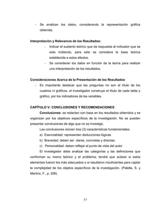 57
- Se analizan los datos, considerando la representación gráfica
obtenida.
Interpretación y Relevancia de los Resultados:
- Indicar el sustento teórico que da respuesta al indicador que se
esta midiendo, para esto se considera la base teórica
establecida a estos efectos.
- Se consideran los datos en función de la teoría para realizar
una interpretación de los resultados.
Consideraciones Acerca de la Presentación de los Resultados:
- Es importante destacar que las preguntas no son el título de los
cuadros ni gráficos, el investigador construye el título de cada tabla y
gráfico, por los indicadores de las variables.
CAPÍTULO V: CONCLUSIONES Y RECOMENDACIONES:
Conclusiones: se redactan con base en los resultados obtenidos y se
organizan por los objetivos específicos de la investigación. No se pueden
presentar conclusiones de algo que no se investigó.
Las conclusiones reúnen tres (3) características fundamentales:
a) Esencialidad: representan deducciones lógicas
b) Brevedad: deben ser claras, concretas y directas.
c) Personalidad: deben reflejar el punto de vista del autor
El investigador debe analizar las categorías y las definiciones que
conforman su marco teórico y el problema; tendrá que aclarar si estos
elementos fueron los más adecuados o si resultaron insuficientes para captar
la complejidad de los objetos específicos de la investigación. (Palella, S. y
Martins, F., p. 206)
 