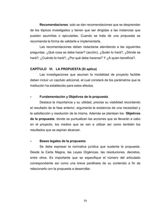 58
Recomendaciones: solo se dan recomendaciones que se desprendan
de los tópicos investigados y tienen que ser dirigidas a las instancias que
pueden asumirlas o ejecutarlas. Cuando se trata de una propuesta se
recomienda la forma de validarla e implementarla.
Las recomendaciones deben redactarse atendiendo a las siguientes
preguntas: ¿Qué cosa se debe hacer? (acción); ¿Quién lo hará?; ¿Dónde se
hará?; ¿Cuándo lo hará?; ¿Por qué debe hacerse? Y ¿A quien beneficia?.
CAPÍTULO VI. LA PROPUESTA (Si aplica)
Las investigaciones que asuman la modalidad de proyecto factible
deben incluir un capítulo adicional, el cual constará de los parámetros que la
institución ha establecido para estos efectos.
- Fundamentación y Objetivos de la propuesta:
Destaca la importancia y su utilidad, precisa su viabilidad recordando
el resultado de la fase anterior, argumenta la existencia de una necesidad y
la satisfacción y resolución de la misma. Además se plantean los Objetivos
de la propuesta: donde se puntualizan las acciones que se llevarán a cabo
en el proyecto, los medios que se van a utilizar así como también los
resultados que se aspiran alcanzar.
- Bases legales de la propuesta:
Se debe expresar la normativa jurídica que sustenta la propuesta.
Desde la Carta Magna, las Leyes Orgánicas, las resoluciones, decretos,
entre otros. Es importante que se especifique el número del articulado
correspondiente así como una breve paráfrasis de su contenido a fin de
relacionarlo con la propuesta a desarrollar.
 