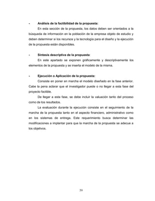 59
- Análisis de la factibilidad de la propuesta:
En esta sección de la propuesta, los datos deben ser orientados a la
búsqueda de información en la población de la empresa objeto de estudio y
deben determinar si los recursos y la tecnología para el diseño y la ejecución
de la propuesta están disponibles.
- Síntesis descriptiva de la propuesta:
En este apartado se exponen gráficamente y descriptivamente los
elementos de la propuesta y se inserta el modelo de la misma.
- Ejecución o Aplicación de la propuesta:
Consiste en poner en marcha el modelo diseñado en la fase anterior.
Cabe la pena aclarar que el investigador puede o no llegar a esta fase del
proyecto factible.
De llegar a esta fase, se debe incluir la valuación tanto del proceso
como de los resultados.
La evaluación durante la ejecución consiste en el seguimiento de la
marcha de la propuesta tanto en el aspecto financiero, administrativo como
en los sistemas de entrega. Este requerimiento busca determinar las
modificaciones a implantar para que la marcha de la propuesta se adecue a
los objetivos.
 